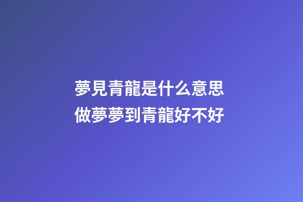 夢見青龍是什么意思 做夢夢到青龍好不好
